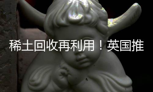 稀土回收再利用！英国推出稀土金属回收试点项目
